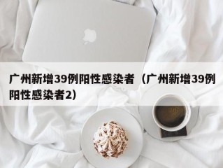 广州新增39例阳性感染者（广州新增39例阳性感染者2）